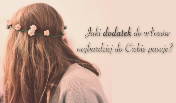 Jaki dodatek do włosów najbardziej do Ciebie pasuje?