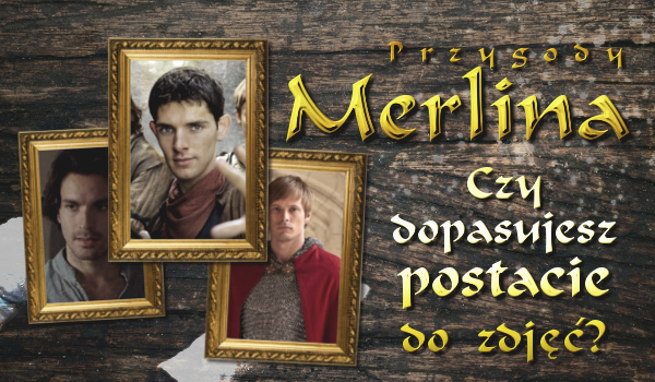 Czy dopasujesz postacie z „Przygód Merlina” do ich zdjęć?