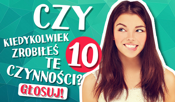 Czy kiedykolwiek zrobiłeś te 10 czynności?