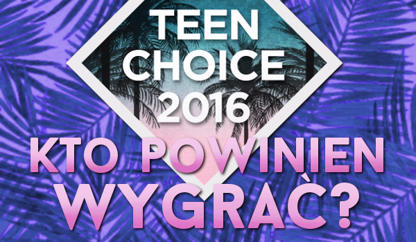 Teen Choice 2016! Trzecia fala nominacji – Kto według Ciebie powinien wygrać?