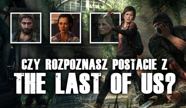 Czy rozpoznasz postacie z gry „The Last of Us”?