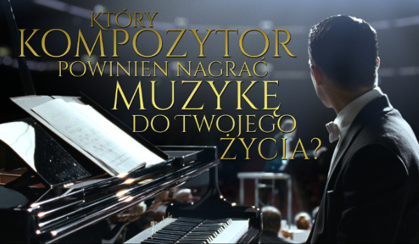 Który kompozytor powinien nagrać muzykę do Twojego życia?