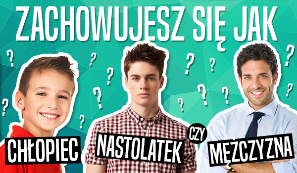 Zachowujesz się jak chłopiec, nastolatek czy mężczyzna?