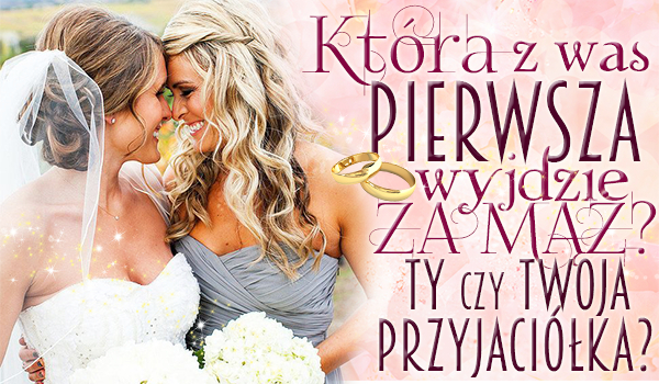 Która z Was pierwsza wyjdzie za mąż? Ty czy Twoja przyjaciółka?