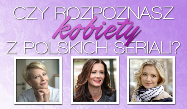 Czy rozpoznasz kobiety z polskich seriali?