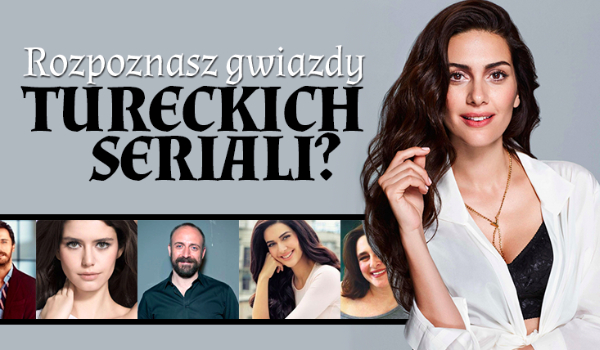 Czy uda Ci się rozpoznać tureckie gwiazdy z seriali?
