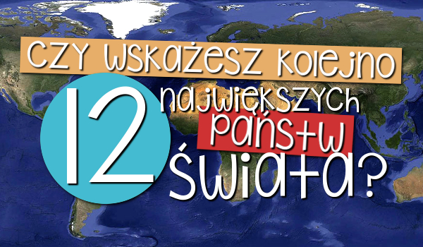 Czy wskażesz kolejno 12 największych państw świata?