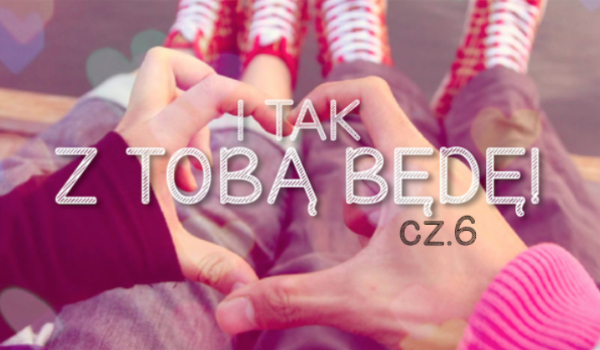I tak z Tobą będę #6 (KONIEC)