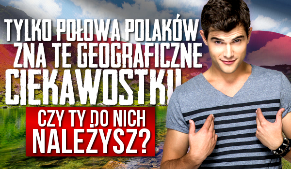 Tylko połowa Polaków zna te geograficzne ciekawostki! Czy Ty do nich należysz?