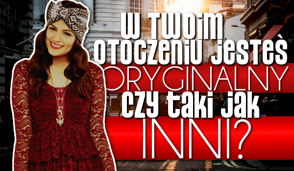 W Twoim otoczeniu jesteś oryginalny czy taki jak inni?