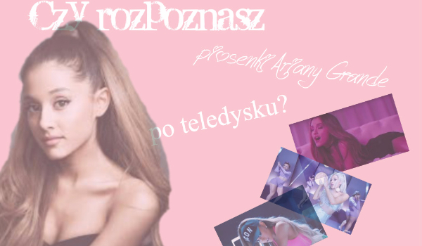 Czy rozpoznasz piosenki Ariany Grande po kawałku teledysku?