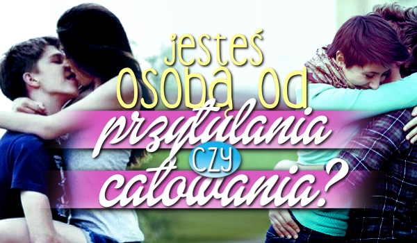 Jesteś osobą od PRZYTULANIA czy CAŁOWANIA?