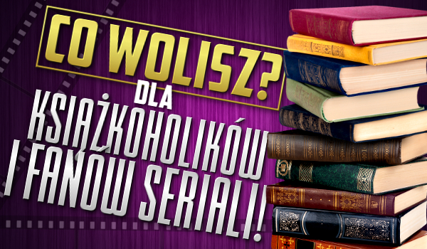 Co wolisz? – Dla książkoholików i fanów seriali!