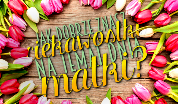 Jak dobrze znasz ciekawostki na temat Dnia Matki?
