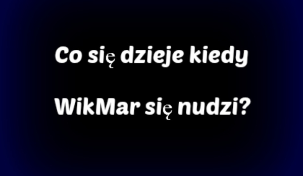 Co się dzieje kiedy WikMar się nudzi? #4