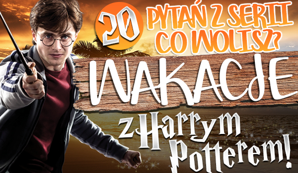 20 pytań z serii „Co wolisz?” Wakacje z Harrym Potterem!