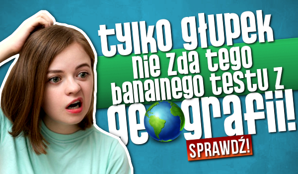 Tylko głupek nie zda tego banalnego testu z geografii!