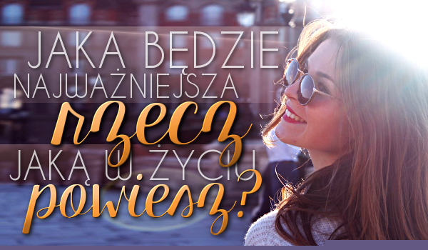 Jaka będzie najważniejsza rzecz, jaką w życiu powiesz?