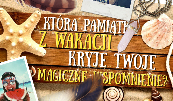 Która pamiątka z wakacji kryje Twoje magiczne wspomnienie?