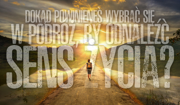 Dokąd powinieneś wybrać się w podróż, aby odnaleźć sens życia?