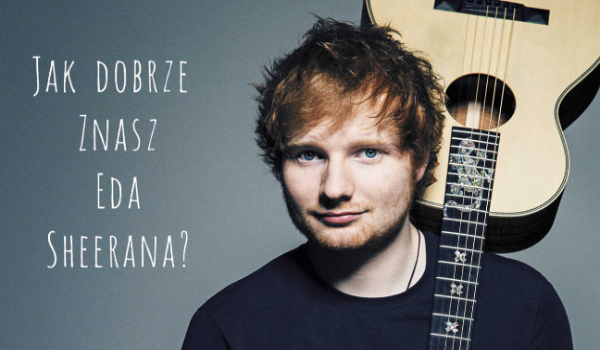Jak dobrze znasz Eda Sheerana?