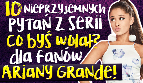 10 nieprzyjemnych pytań z serii „Co byś wolał?” dla fanów Ariany Grande!