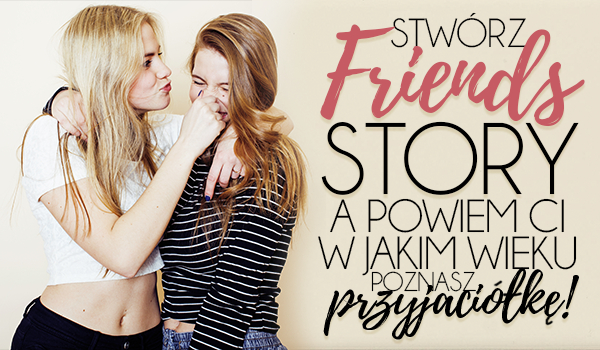 Stwórz swoje Friends Story, a powiemy Ci w jakim wieku spotkasz prawdziwą przyjaciółkę!
