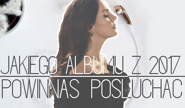 Jakiego albumu z 2017 powinnaś posłuchać?
