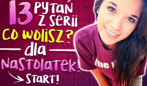 13 pytań z serii „Co wolisz?” Dla nastolatek!