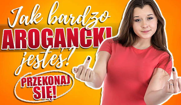 Jak bardzo arogancki jesteś?