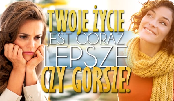 Twoje życie jest coraz lepsze czy gorsze?