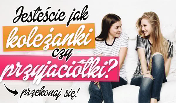 Jesteście jak koleżanki czy przyjaciółki?