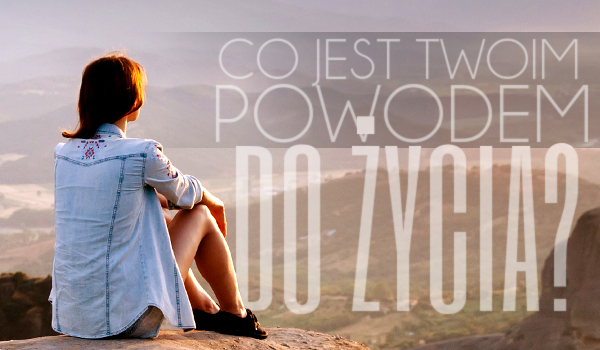 Co jest Twoim powodem do życia?