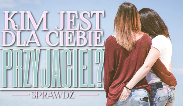 Kim jest dla Ciebie przyjaciel?