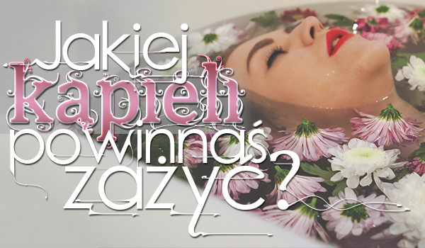 Jakiej kąpieli powinnaś zażyć?