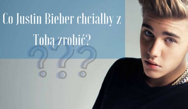 Co chciałby zrobić z tobą Justin Bieber?