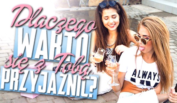 Dlaczego warto się z Tobą przyjaźnić!