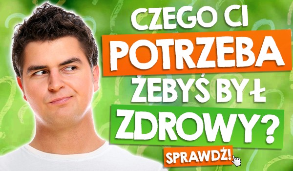Czego Ci potrzeba, żebyś był zdrowy?