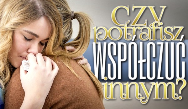 Czy potrafisz współczuć innym?
