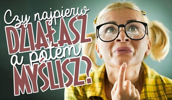 Czy najpierw działasz, potem myślisz?