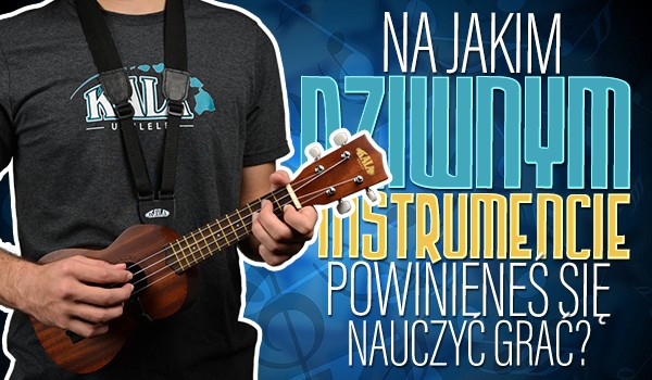 Na jakim dziwnym instrumencie powinieneś nauczyć się grać?