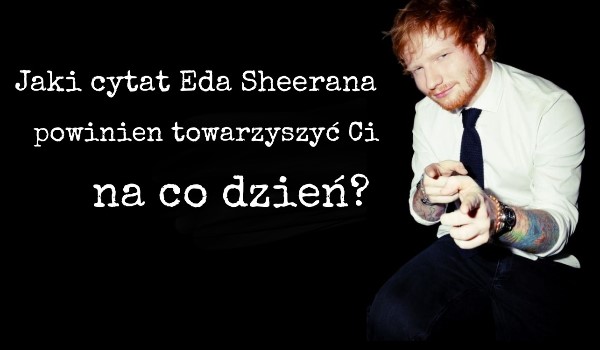 Jaki cytat Eda Sheerana powinien towarzyszyć Ci na co dzień?