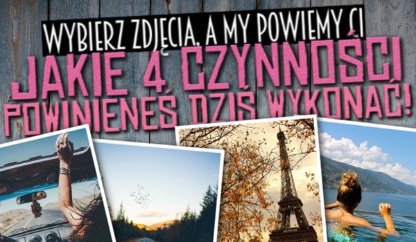 Wybierz zdjęcia, a my powiemy Ci jakie 4 czynności powinieneś dzisiaj wykonać!