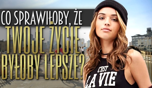 Co sprawiłoby, że Twoje życie byłoby lepsze?