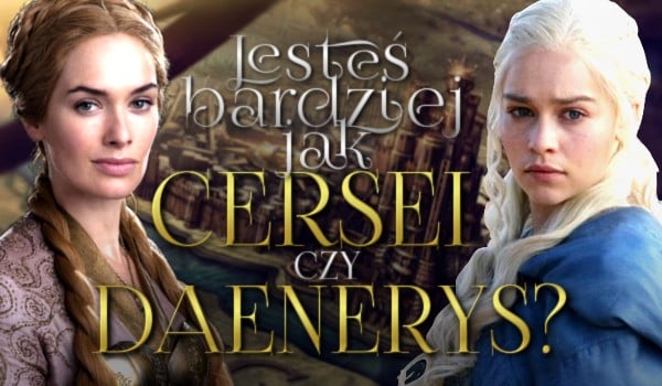 Jesteś bardziej jak Cersei Lannister czy Daenerys Targaryen?