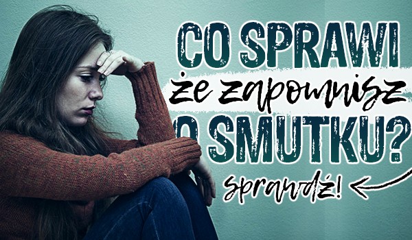 Co sprawi, że zapomnisz o smutku?