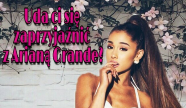 Czy uda ci się zaprzyjaźnić z Arianą Grande?