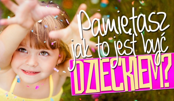 Czy pamiętasz, jak to jest być dzieckiem?
