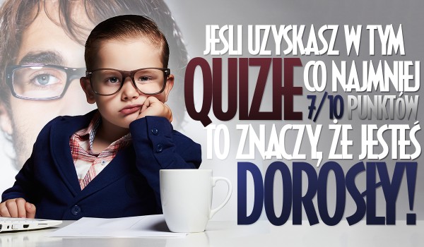 Jeżeli uzyskasz w tym Quizie co najmniej 7/10 to oznacza, że jesteś dorosły!
