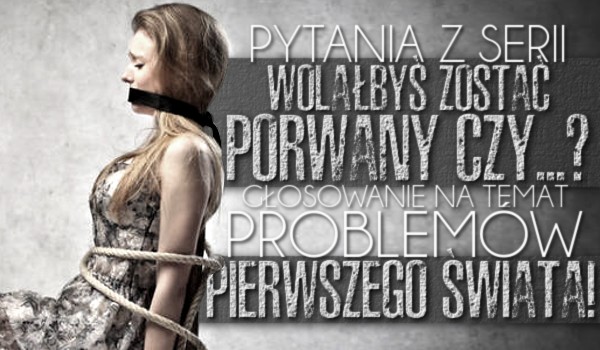 Pytania z serii „Wolałbyś zostać porwany czy…?” – Głosowanie na temat problemów pierwszego świata!